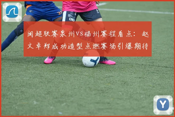 闽超联赛泉州vs福州赛程看点:赵文卓郑成功造型点燃赛场引爆期待