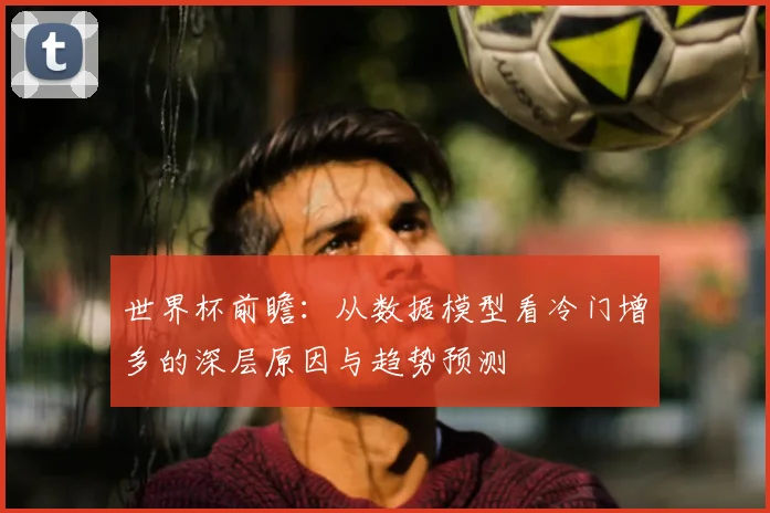 世界杯前瞻:从数据模型看冷门增多的深层原因与趋势预测