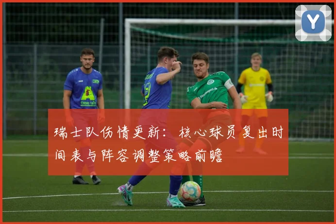 瑞士队伤情更新:核心球员复出时间表与阵容调整策略前瞻