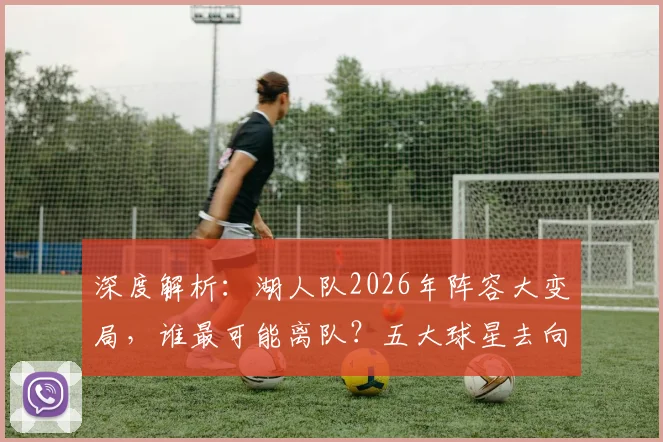 深度解析:湖人队2026年阵容大变局,谁最可能离队?五大球星去向预测