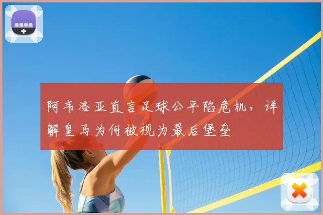 阿韦洛亚直言足球公平陷危机，详解皇马为何被视为最后堡垒