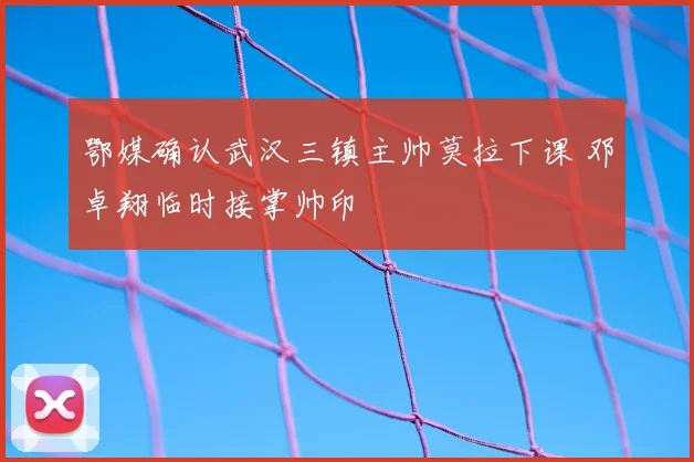 鄂媒确认武汉三镇主帅莫拉下课 邓卓翔临时接掌帅印