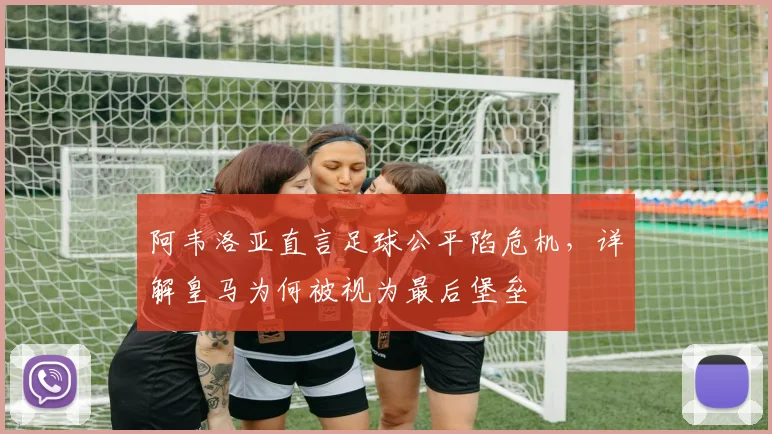 阿韦洛亚直言足球公平陷危机,详解皇马为何被视为最后堡垒