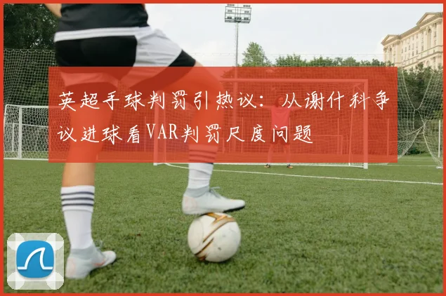 英超手球判罚引热议:从谢什科争议进球看VAR判罚尺度问题